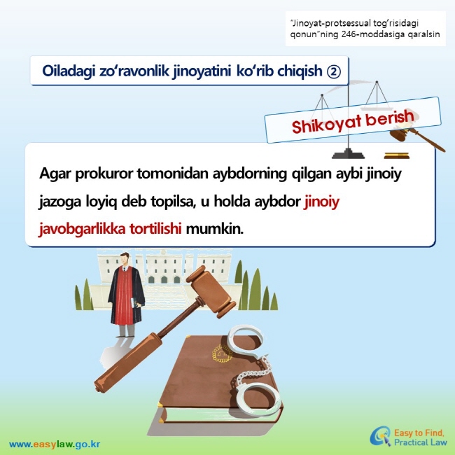 “Jinoyat-protsessual togʻrisidagi qonun”ning 246-moddasiga qaralsin Oiladagi zoʻravonlik jinoyatini koʻrib chiqish ② Shikoyat berish Agar prokuror tomonidan aybdorning qilgan aybi jinoiy jazoga loyiq deb topilsa, u holda aybdor jinoiy javobgarlikka tortilishi mumkin.